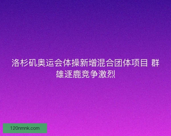 洛杉矶奥运会体操新增混合团体项目 群雄逐鹿竞争激烈